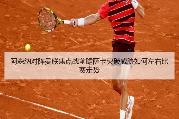 阿森纳对阵曼联焦点战前瞻萨卡突破威胁如何左右比赛走势