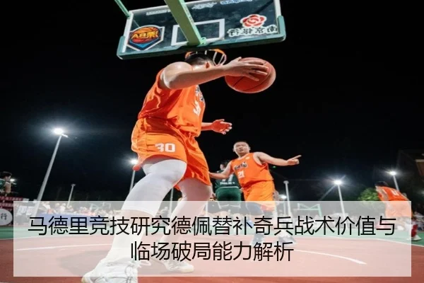 马德里竞技研究德佩替补奇兵战术价值与临场破局能力解析